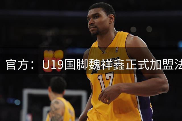 官方：U19国脚魏祥鑫正式加盟法甲欧塞尔 签约5年身披49号